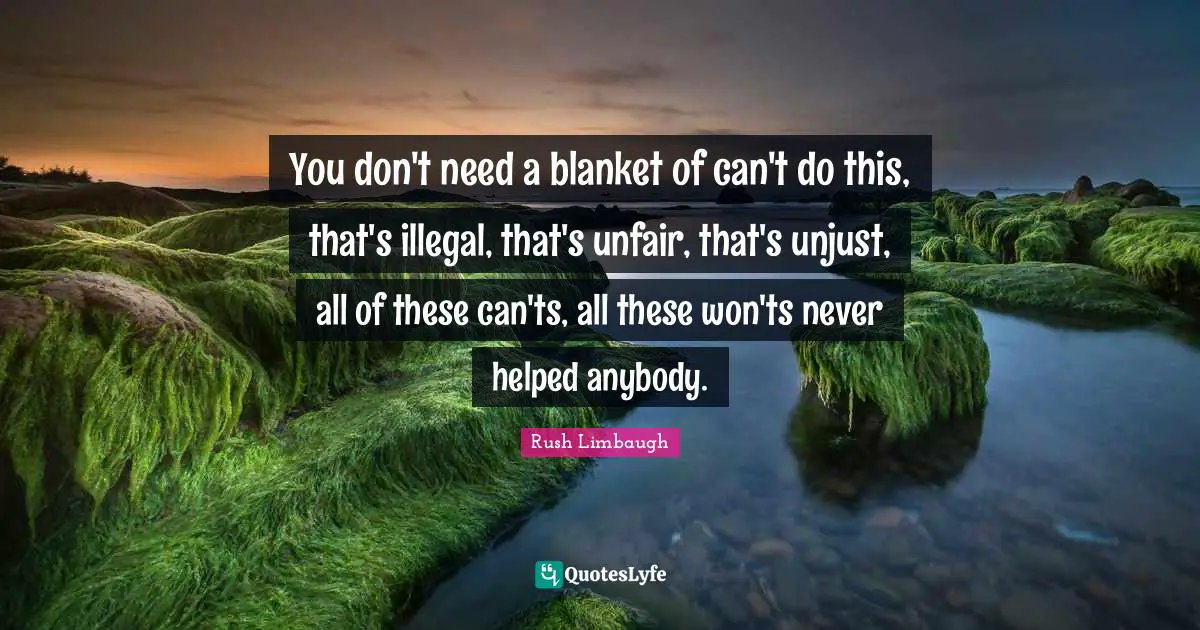 You don't need a blanket of can't do this, that's illegal, that's unfair, that's unjust, all of these can'ts, all these won'ts never helped anybody.