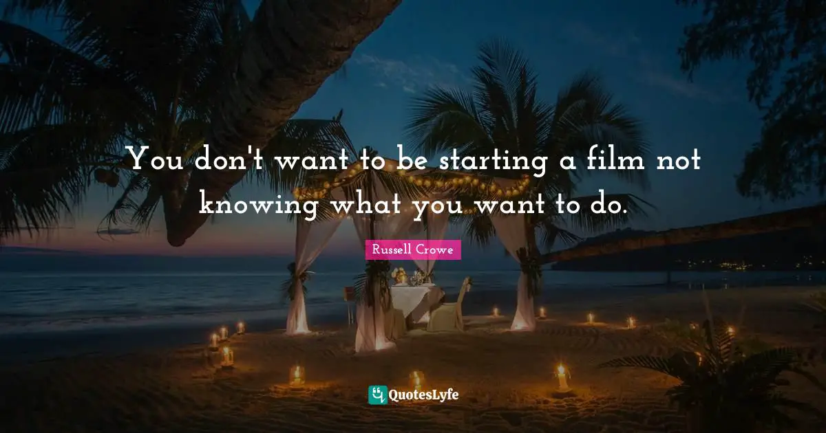 You don't want to be starting a film not knowing what you want to do.
