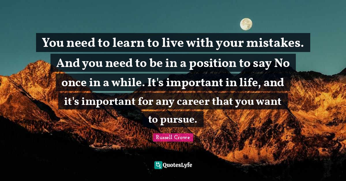 You need to learn to live with your mistakes. And you need to be in a position to say No once in a while. It's important in life, and it's important for any career that you want to pursue.