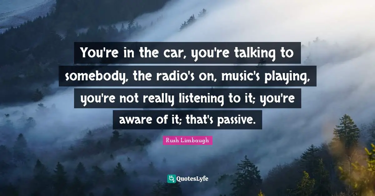 You're in the car, you're talking to somebody, the radio's on, music's playing, you're not really listening to it; you're aware of it; that's passive.