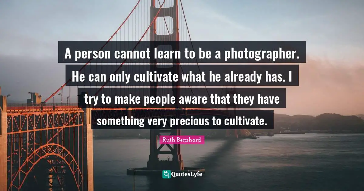 A person cannot learn to be a photographer. He can only cultivate what he already has. I try to make people aware that they have something very precious to cultivate.