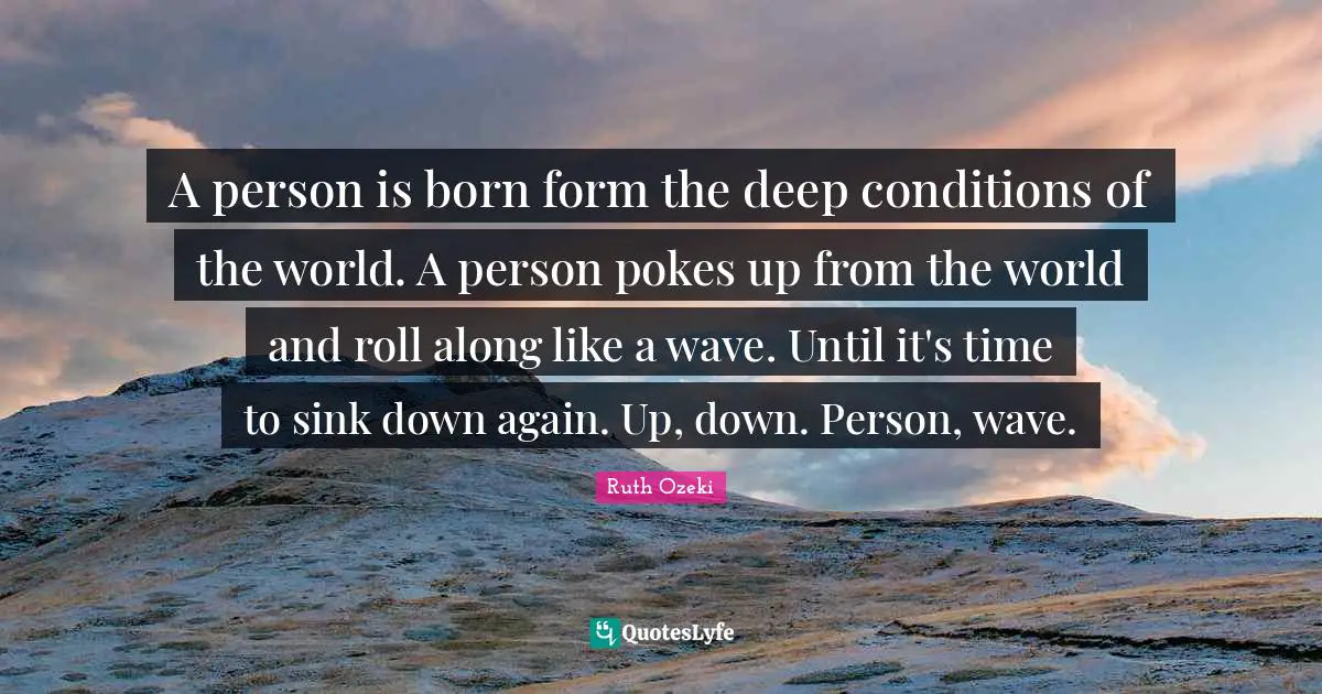 A person is born form the deep conditions of the world. A person pokes up from the world and roll along like a wave. Until it's time to sink down again. Up, down. Person, wave.