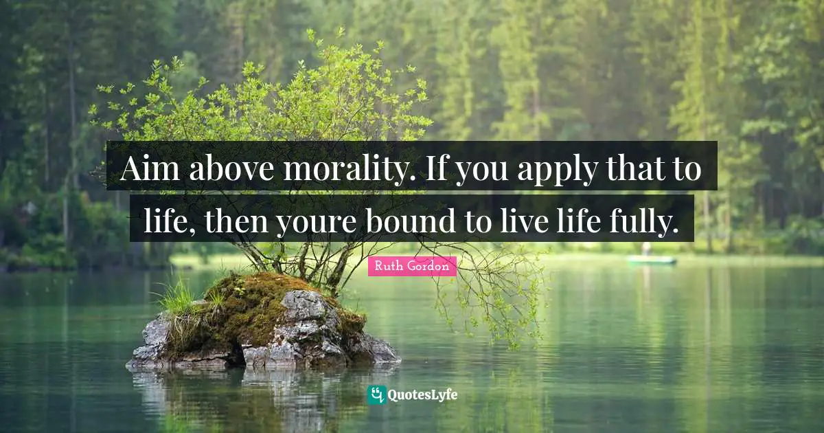 Aim above morality. If you apply that to life, then youre bound to live life fully.