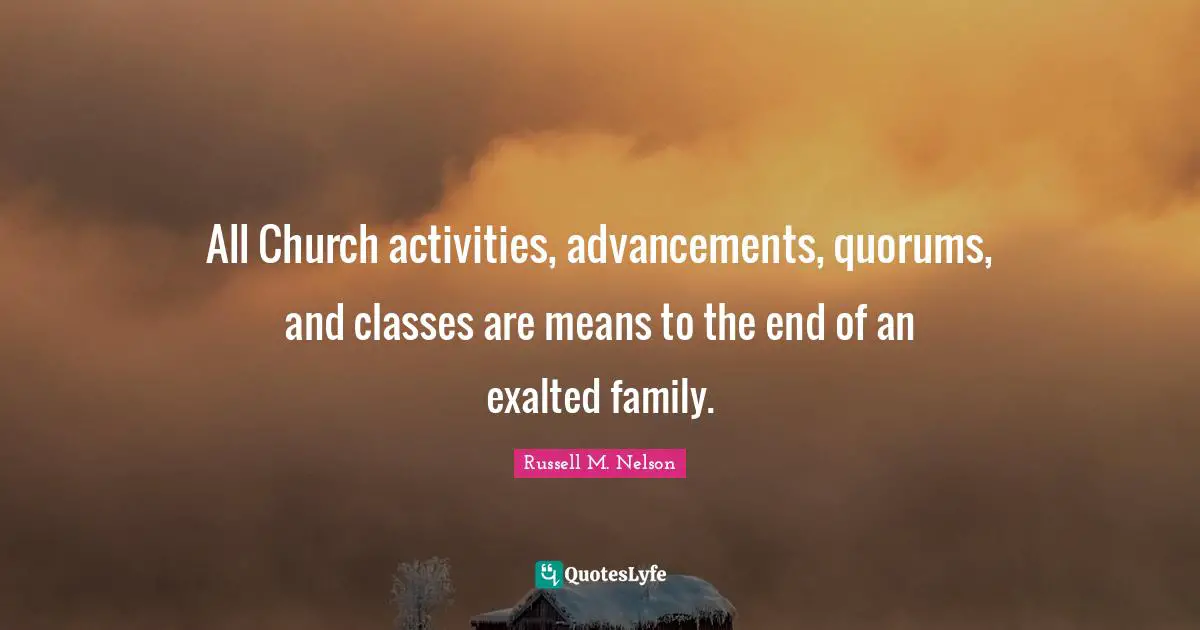 All Church activities, advancements, quorums, and classes are means to the end of an exalted family.