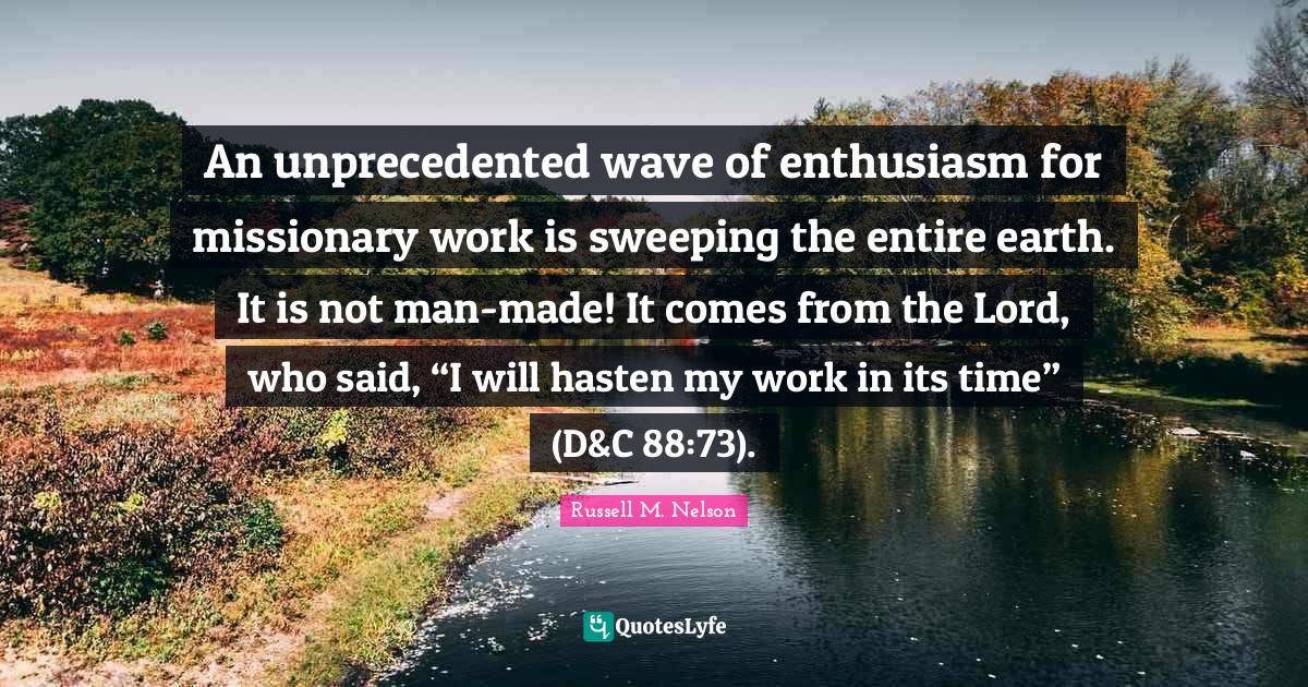 Russell M. Nelson Quotes: "An unprecedented wave of enthusiasm for missionary work is sweeping the entire earth. It is not man-made! It comes from the Lord, who said, “I will hasten my work in its time” (D&C 88:73)."