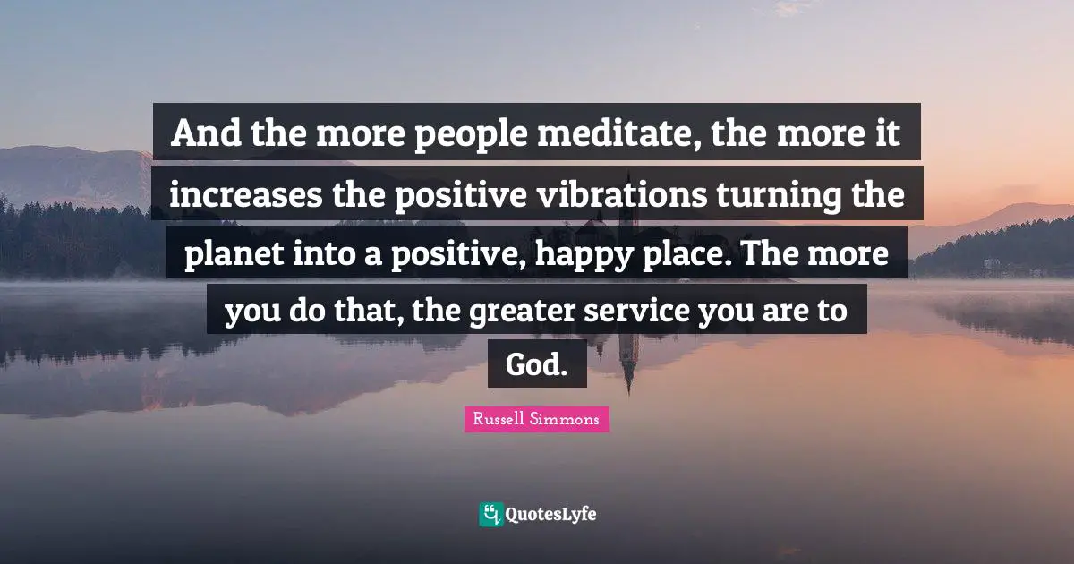 And the more people meditate, the more it increases the positive vibrations turning the planet into a positive, happy place. The more you do that, the greater service you are to God.