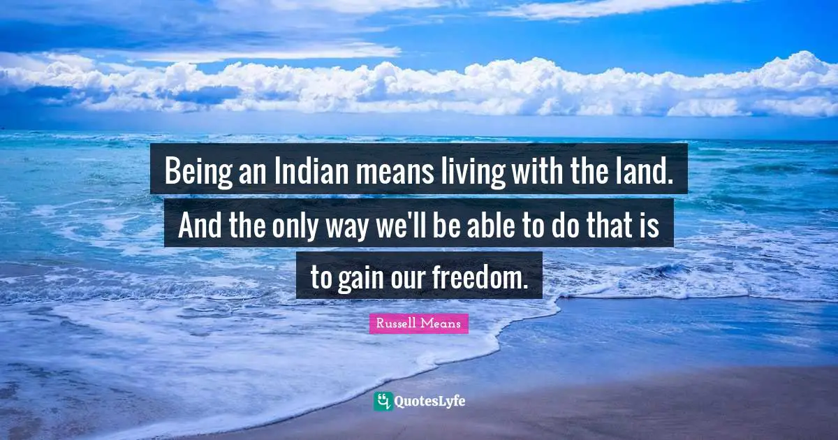 Russell Means Quotes: "Being an Indian means living with the land. And the only way we'll be able to do that is to gain our freedom."