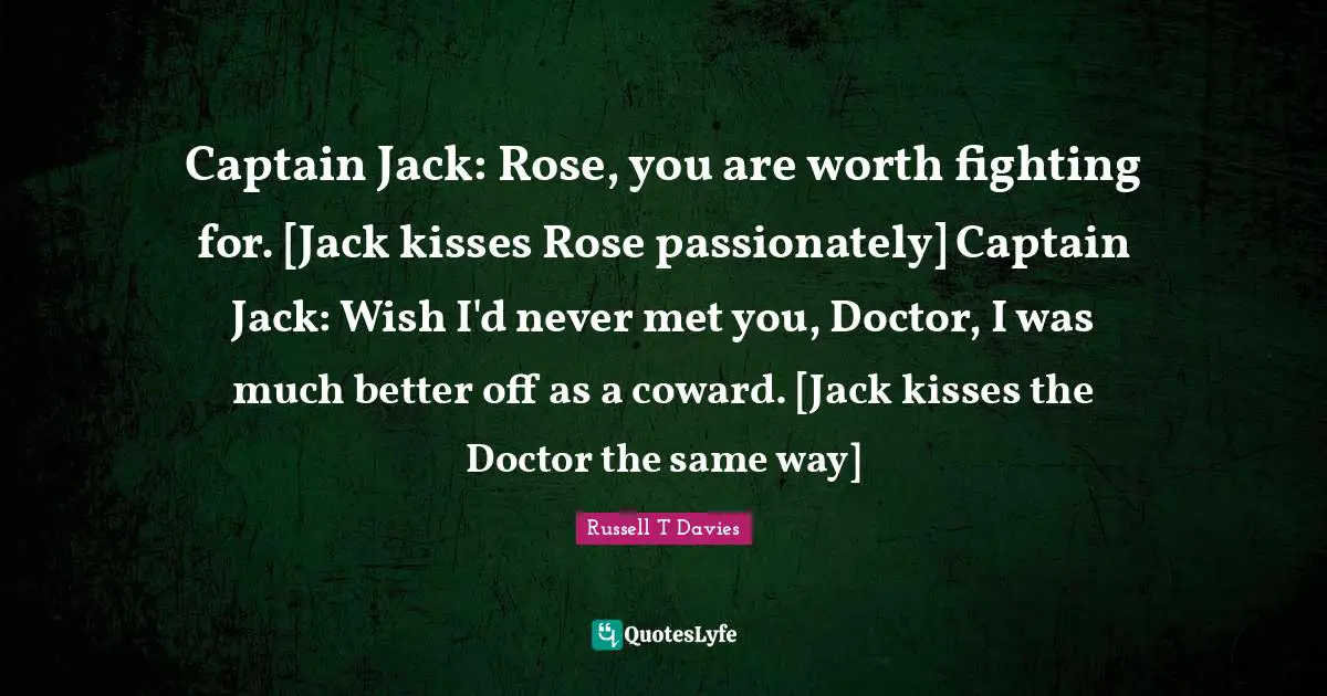 Captain Jack: Rose, you are worth fighting for. [Jack kisses Rose passionately] Captain Jack: Wish I'd never met you, Doctor, I was much better off as a coward. [Jack kisses the Doctor the same way]