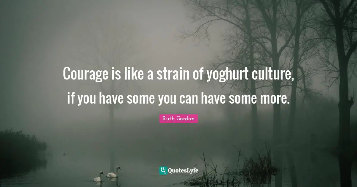 Courage is like a strain of yoghurt culture, if you have some you can have some more.