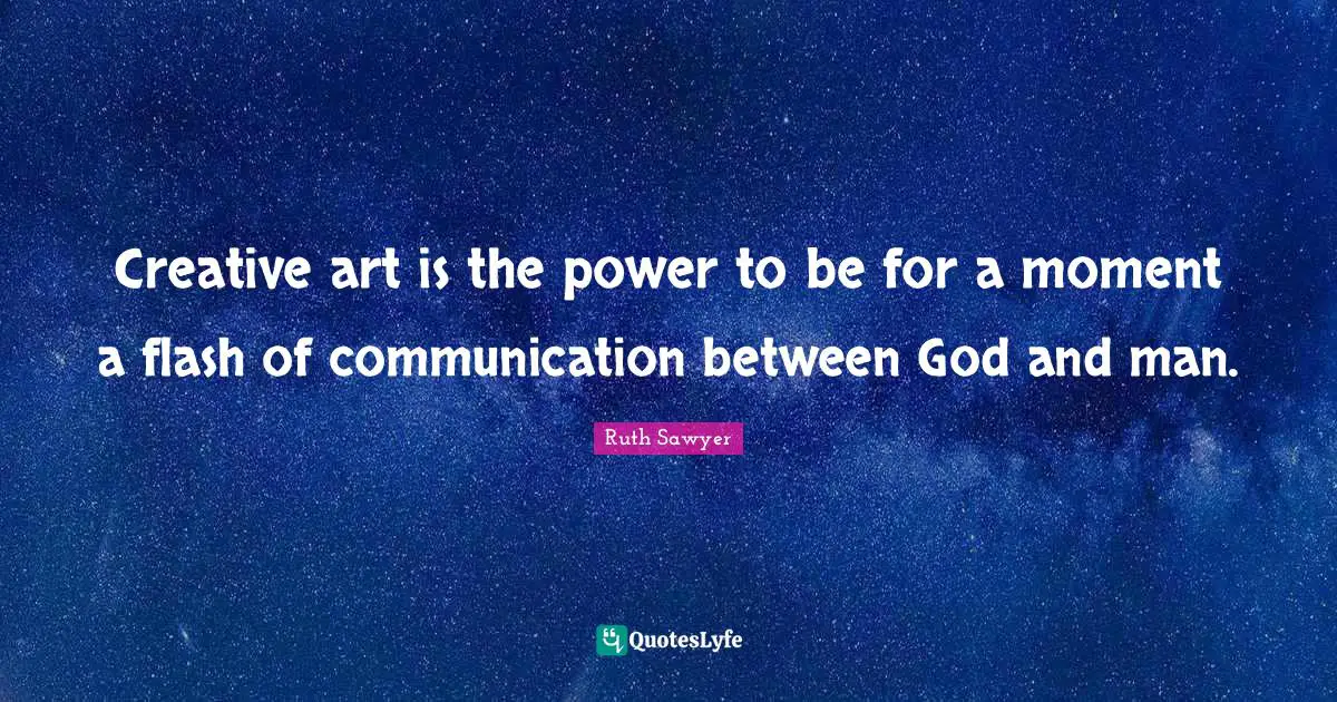 Creative art is the power to be for a moment a flash of communication between God and man.