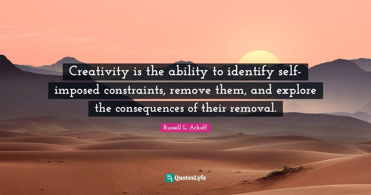 Creativity is the ability to identify self-imposed constraints, remove them, and explore the consequences of their removal.