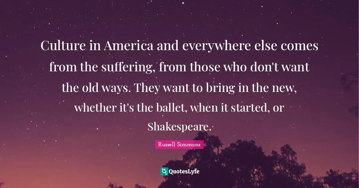 Culture in America and everywhere else comes from the suffering, from those who don't want the old ways. They want to bring in the new, whether it's the ballet, when it started, or Shakespeare.