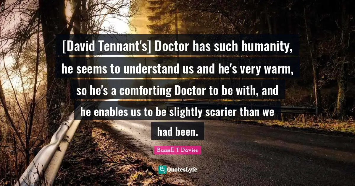 [David Tennant's] Doctor has such humanity, he seems to understand us and he's very warm, so he's a comforting Doctor to be with, and he enables us to be slightly scarier than we had been.