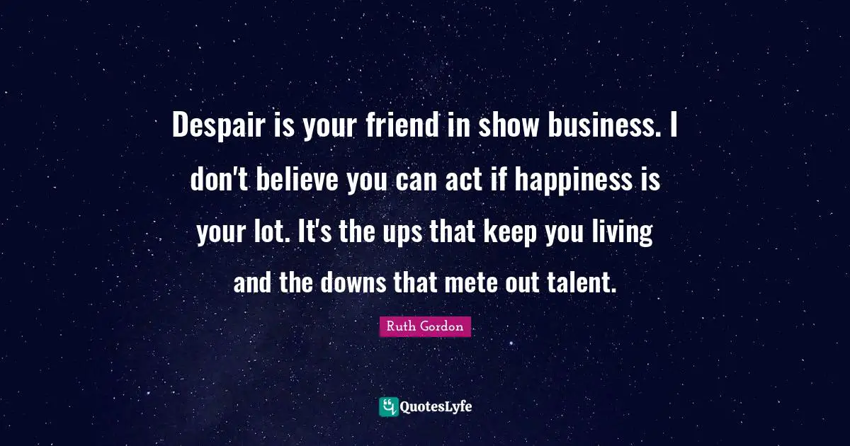 Despair is your friend in show business. I don't believe you can act if happiness is your lot. It's the ups that keep you living and the downs that mete out talent.