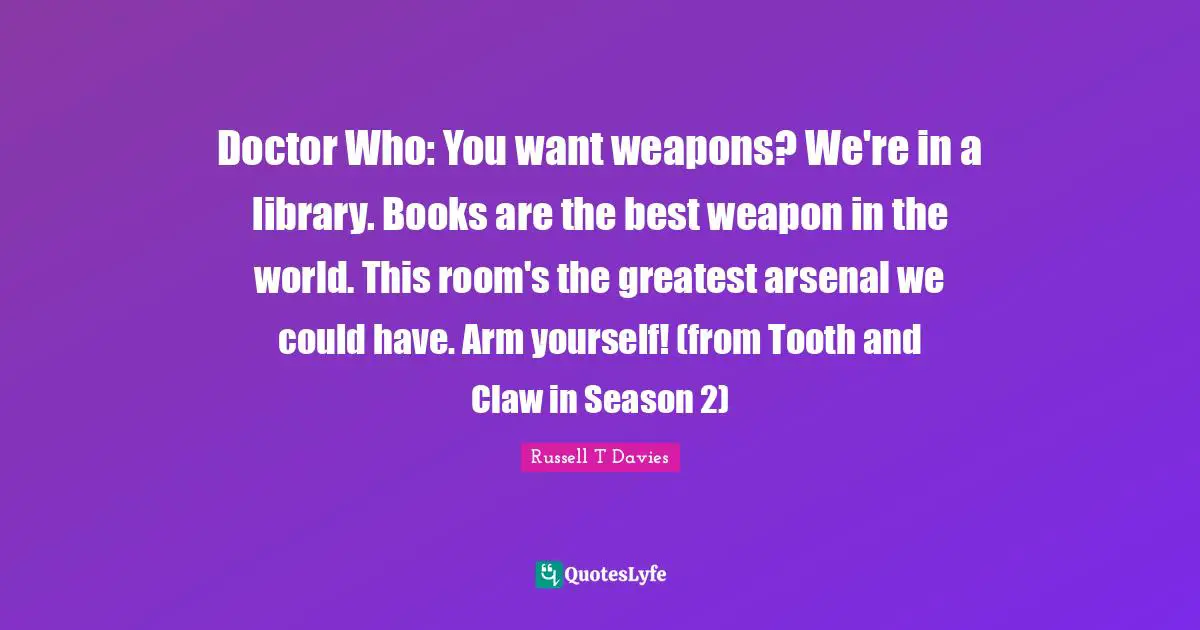 Doctor Who: You want weapons? We're in a library. Books are the best weapon in the world. This room's the greatest arsenal we could have. Arm yourself! (from Tooth and Claw in Season 2)