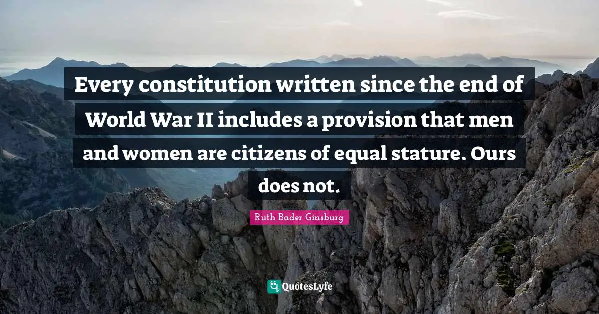 Ruth Bader Ginsburg Quotes: "Every constitution written since the end of World War II includes a provision that men and women are citizens of equal stature. Ours does not."