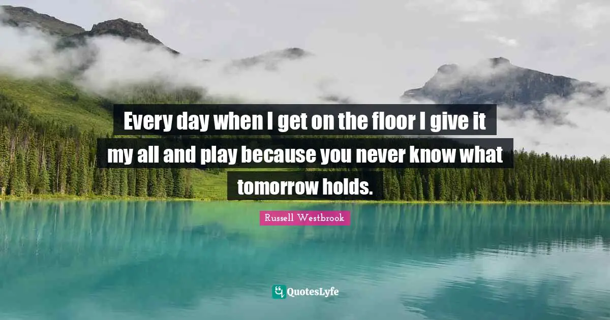 Every day when I get on the floor I give it my all and play because you never know what tomorrow holds.