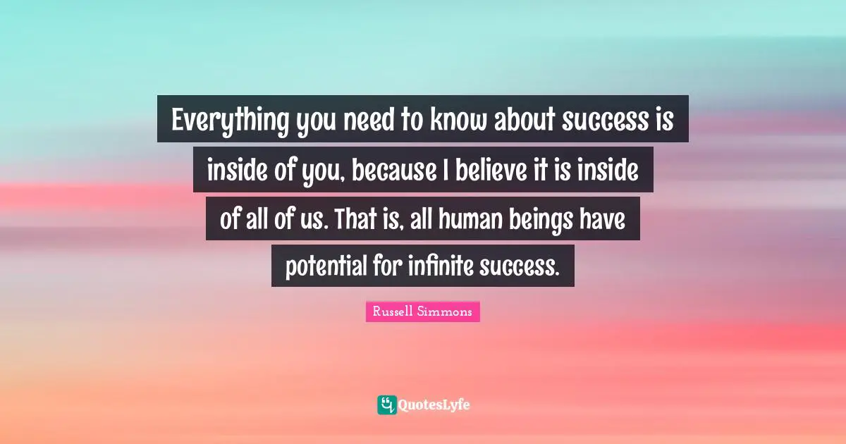 Everything you need to know about success is inside of you, because I believe it is inside of all of us. That is, all human beings have potential for infinite success.