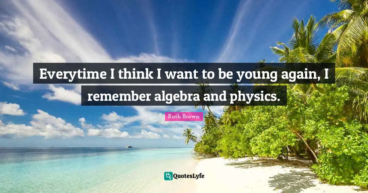 Everytime I think I want to be young again, I remember algebra and physics.