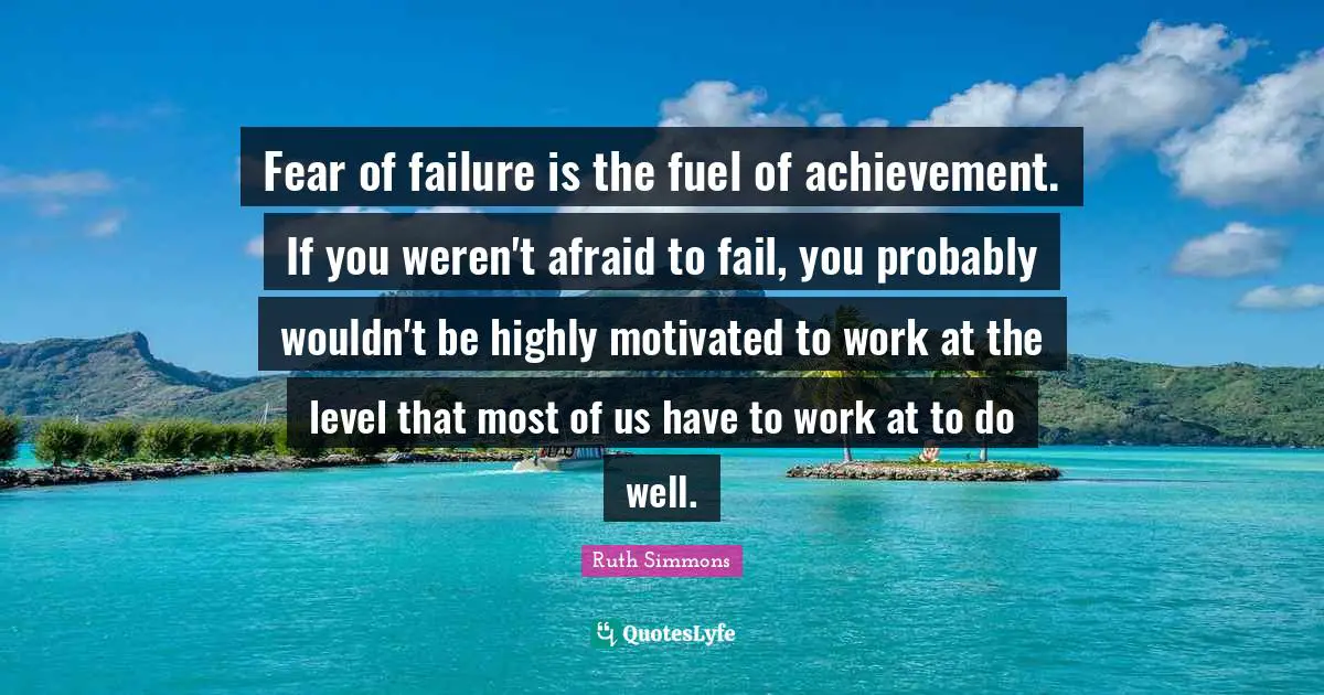 Ruth Simmons Quotes: "Fear of failure is the fuel of achievement. If you weren't afraid to fail, you probably wouldn't be highly motivated to work at the level that most of us have to work at to do well."