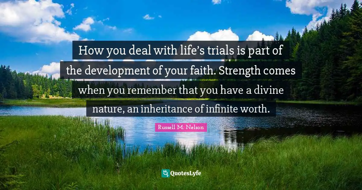 Russell M. Nelson Quotes: "How you deal with life’s trials is part of the development of your faith. Strength comes when you remember that you have a divine nature, an inheritance of infinite worth."