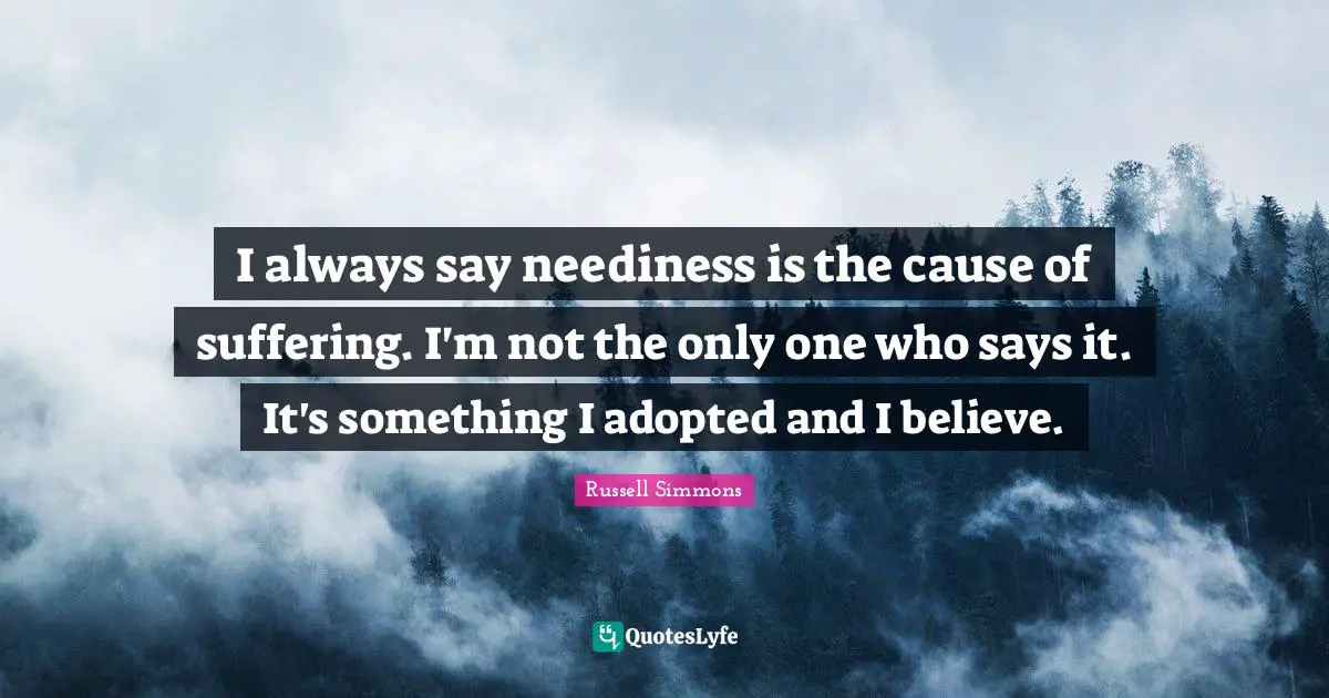 I always say neediness is the cause of suffering. I'm not the only one who says it. It's something I adopted and I believe.