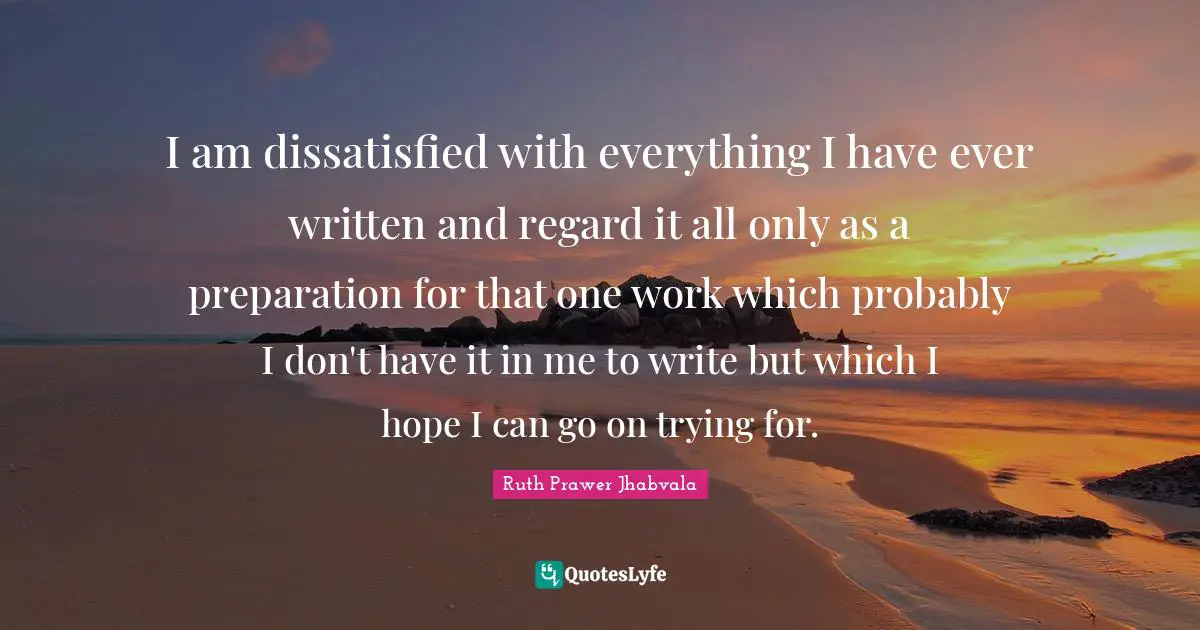 I am dissatisfied with everything I have ever written and regard it all only as a preparation for that one work which probably I don't have it in me to write but which I hope I can go on trying for.