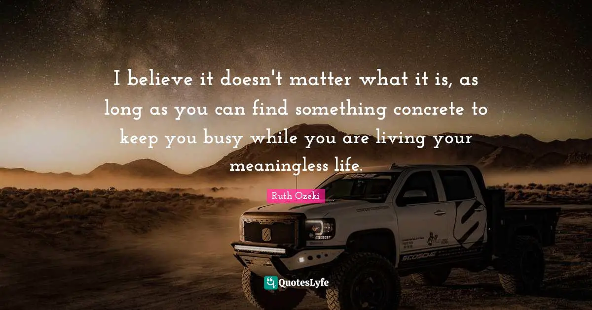 I believe it doesn't matter what it is, as long as you can find something concrete to keep you busy while you are living your meaningless life.