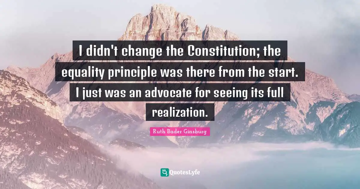 Ruth Bader Ginsburg Quotes: "I didn't change the Constitution; the equality principle was there from the start. I just was an advocate for seeing its full realization."