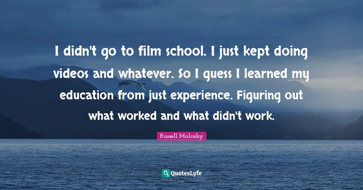 I didn't go to film school. I just kept doing videos and whatever. So I guess I learned my education from just experience. Figuring out what worked and what didn't work.
