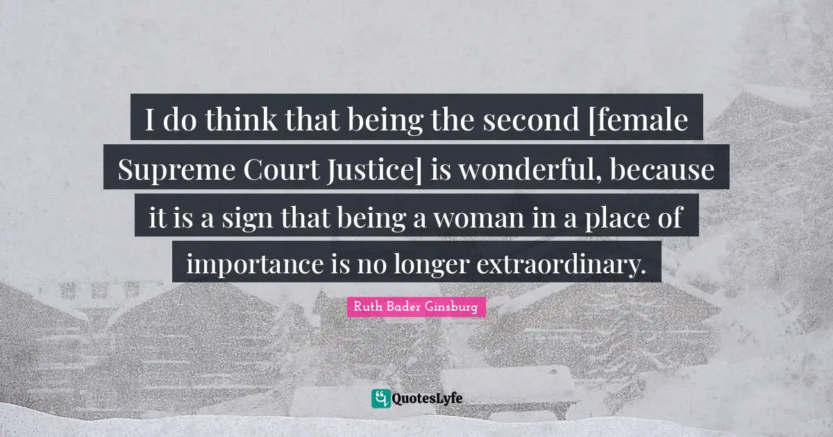 Being A Woman Quotes: "I do think that being the second [female Supreme Court Justice] is wonderful, because it is a sign that being a woman in a place of importance is no longer extraordinary."