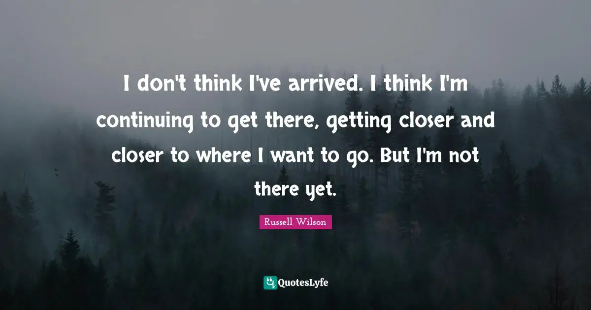 Russell Wilson Quotes: "I don't think I've arrived. I think I'm continuing to get there, getting closer and closer to where I want to go. But I'm not there yet."