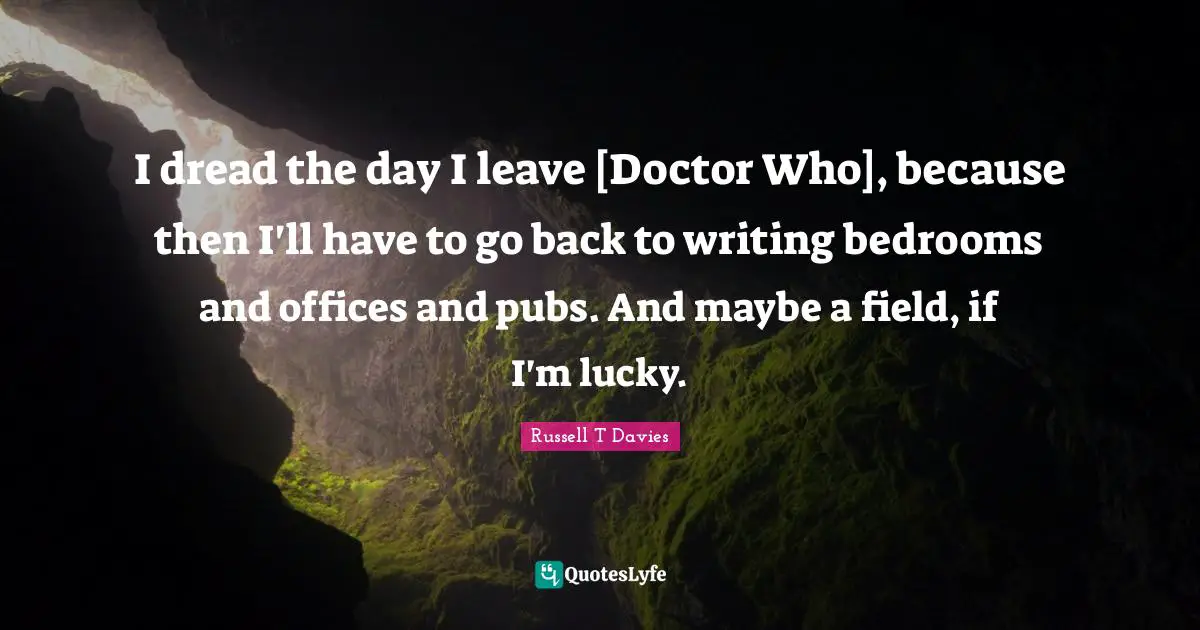I dread the day I leave [Doctor Who], because then I'll have to go back to writing bedrooms and offices and pubs. And maybe a field, if I'm lucky.
