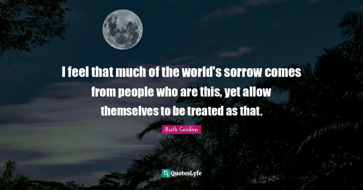 Treated Quotes: "I feel that much of the world's sorrow comes from people who are this, yet allow themselves to be treated as that."
