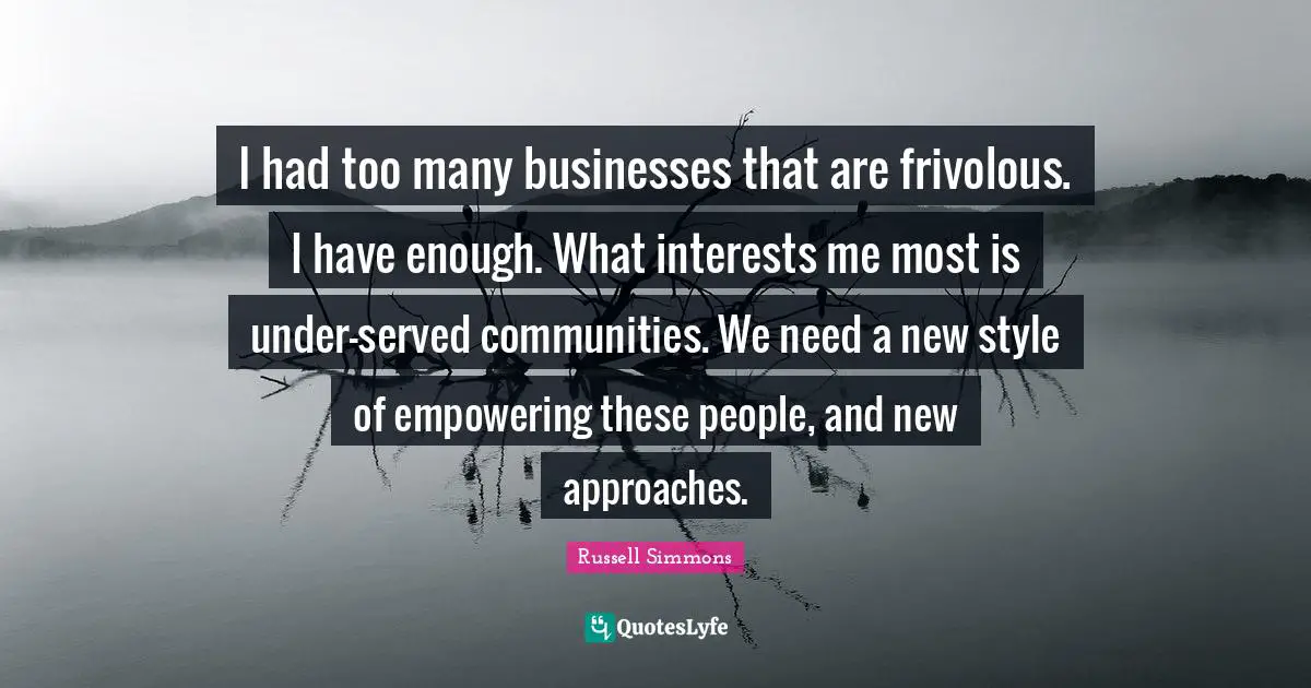 I had too many businesses that are frivolous. I have enough. What interests me most is under-served communities. We need a new style of empowering these people, and new approaches.