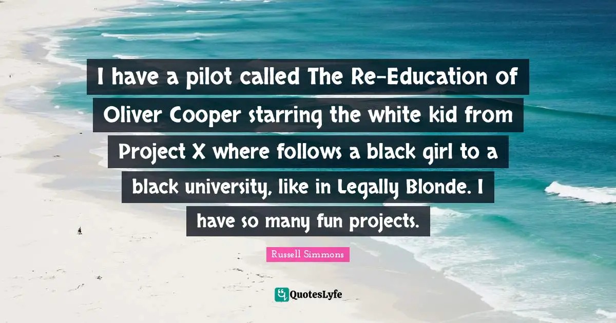 I have a pilot called The Re-Education of Oliver Cooper starring the white kid from Project X where follows a black girl to a black university, like in Legally Blonde. I have so many fun projects.