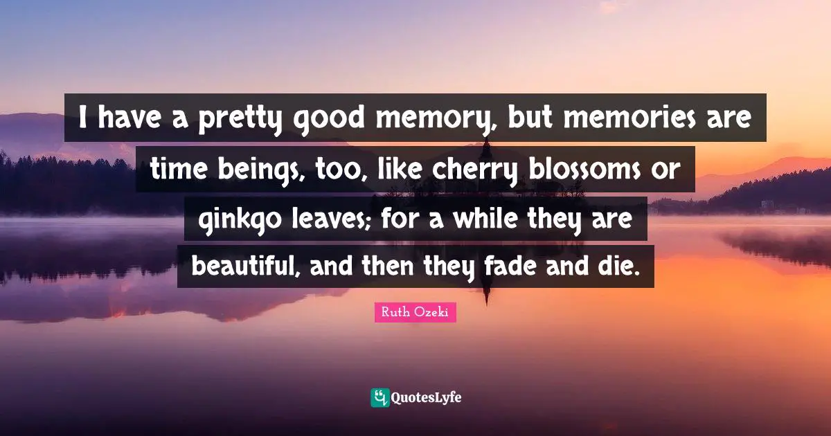 I have a pretty good memory, but memories are time beings, too, like cherry blossoms or ginkgo leaves; for a while they are beautiful, and then they fade and die.