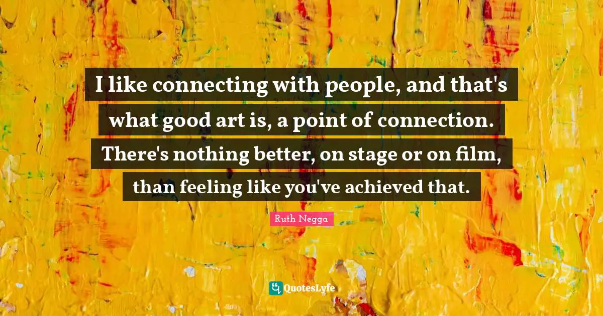 I like connecting with people, and that's what good art is, a point of connection. There's nothing better, on stage or on film, than feeling like you've achieved that.