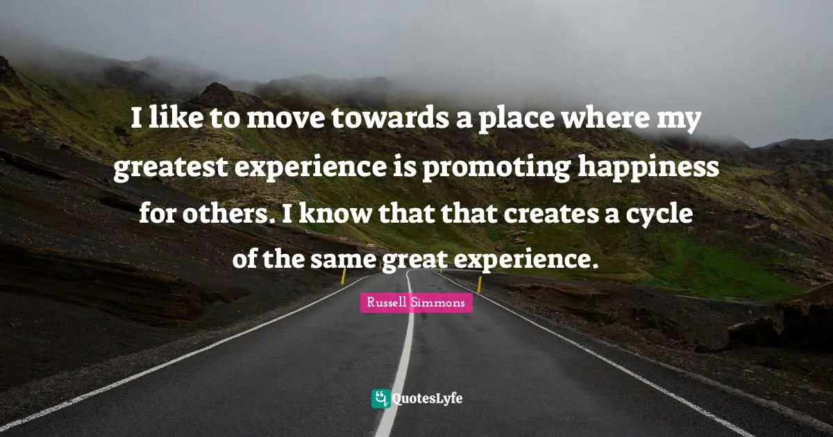 I like to move towards a place where my greatest experience is promoting happiness for others. I know that that creates a cycle of the same great experience.