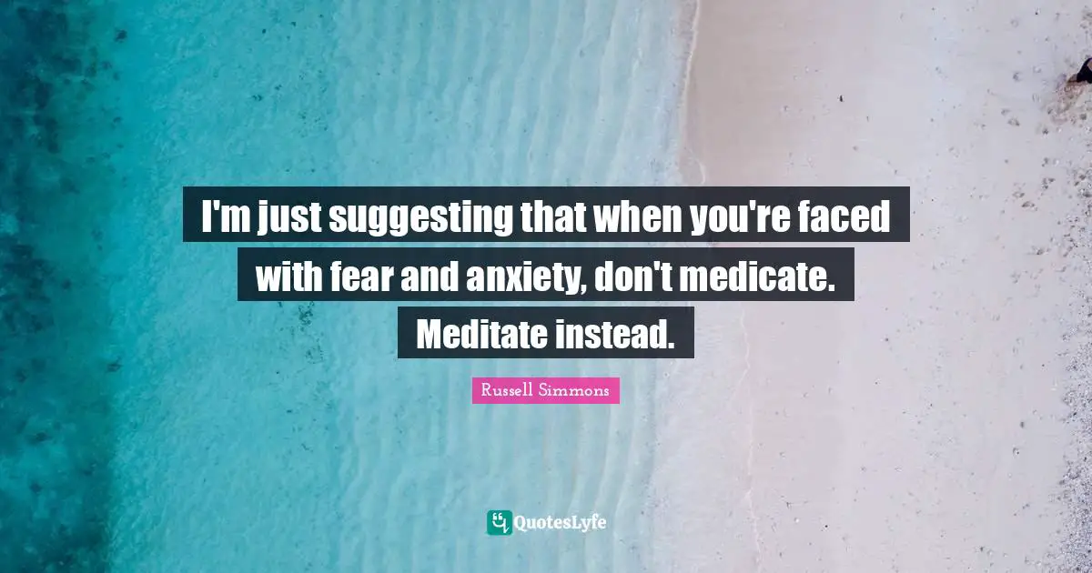 I'm just suggesting that when you're faced with fear and anxiety, don't medicate. Meditate instead.