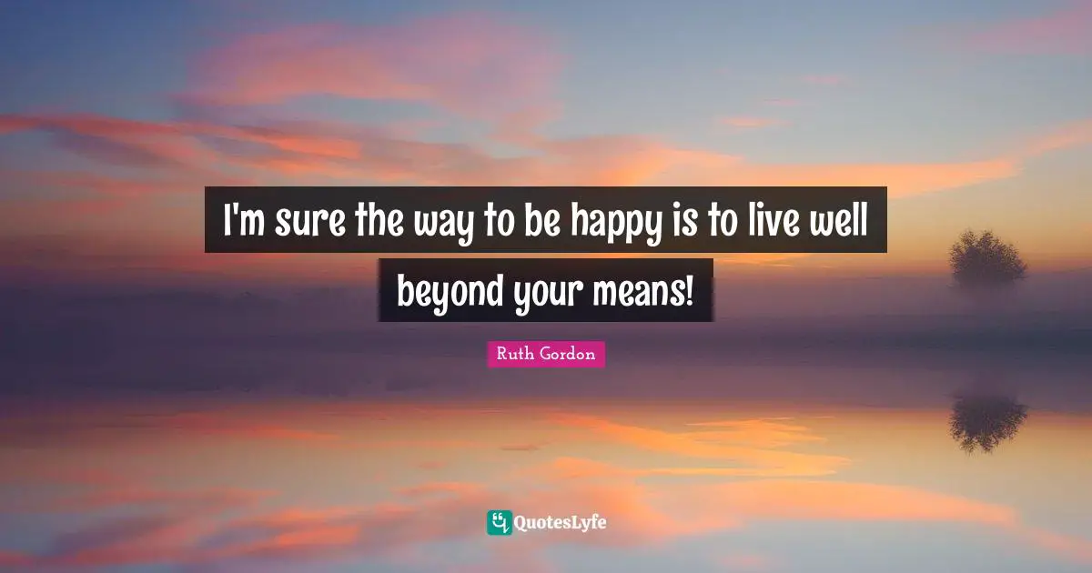 I'm sure the way to be happy is to live well beyond your means!