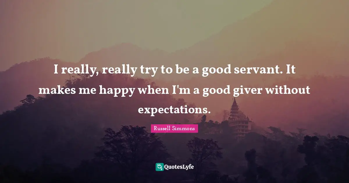 I really, really try to be a good servant. It makes me happy when I'm a good giver without expectations.