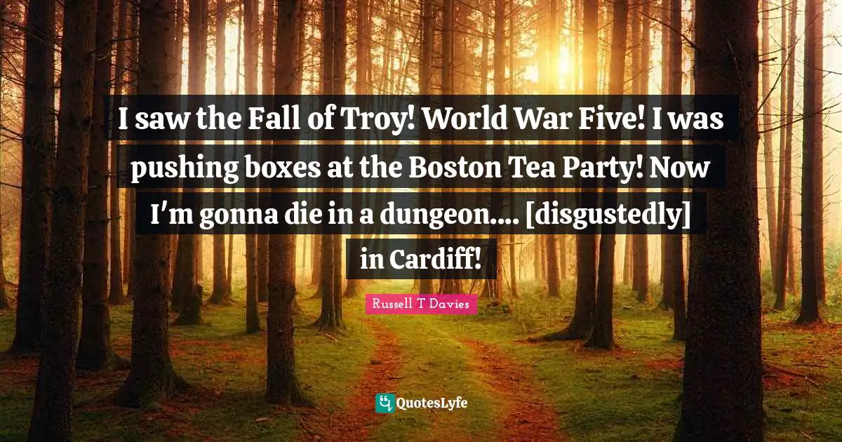 I saw the Fall of Troy! World War Five! I was pushing boxes at the Boston Tea Party! Now I'm gonna die in a dungeon.... [disgustedly] in Cardiff!