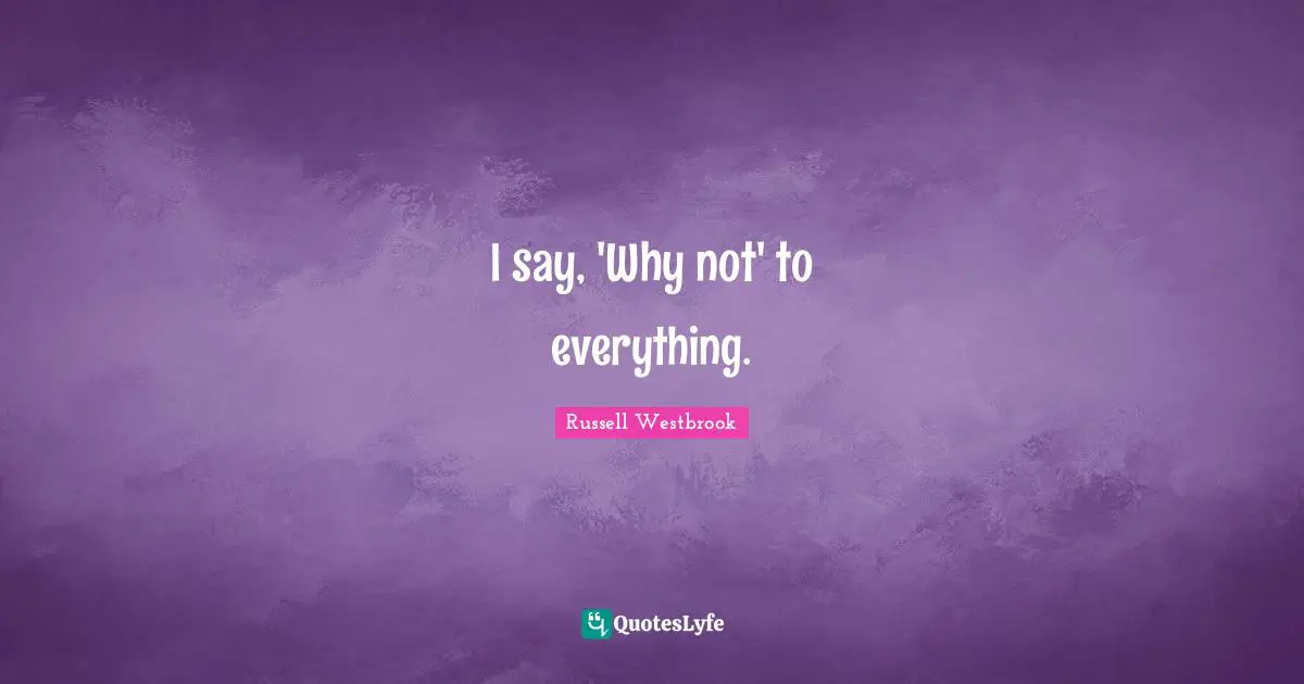 I say, 'Why not' to everything.