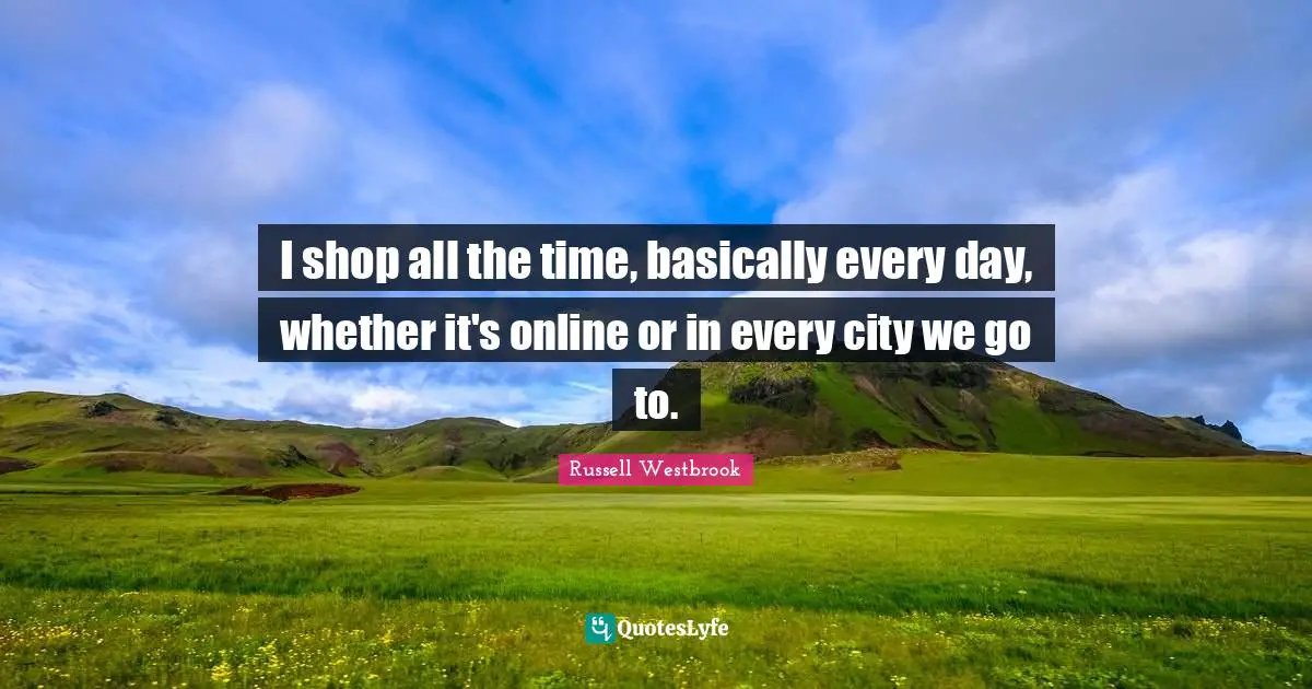 I shop all the time, basically every day, whether it's online or in every city we go to.