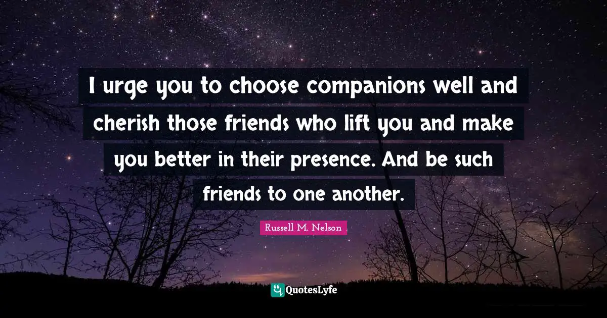I urge you to choose companions well and cherish those friends who lift you and make you better in their presence. And be such friends to one another.