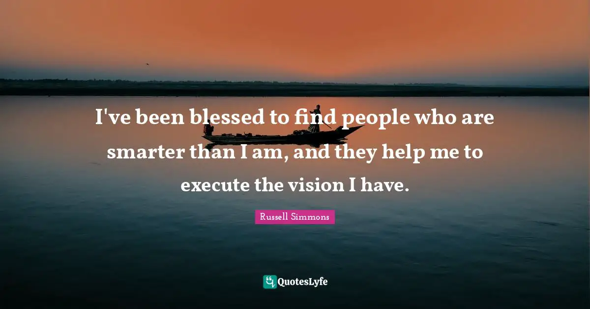 I've been blessed to find people who are smarter than I am, and they help me to execute the vision I have.