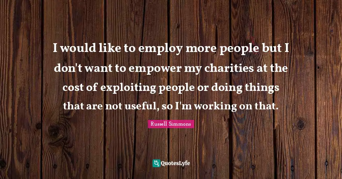 I would like to employ more people but I don't want to empower my charities at the cost of exploiting people or doing things that are not useful, so I'm working on that.