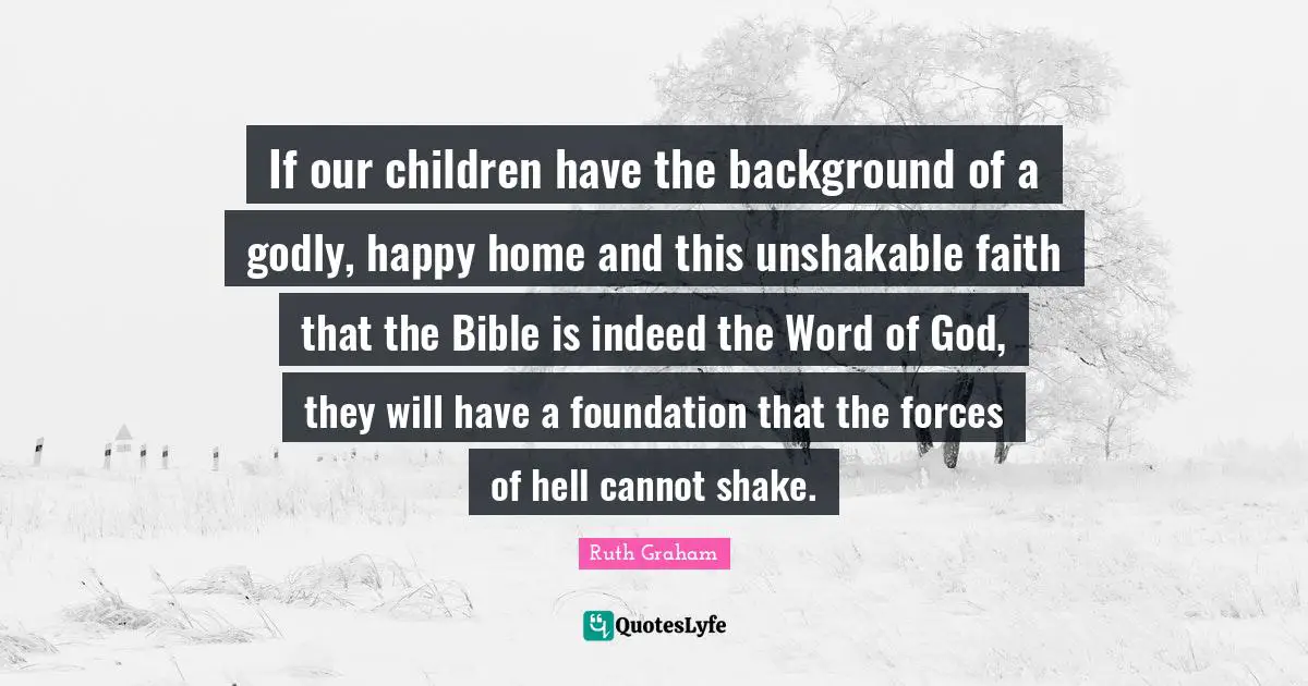 Ruth Graham Quotes: If our children have the background of a godly, happy home and this unshakable faith that the Bible is indeed the Word of God, they will have a foundation that the forces of hell cannot shake.