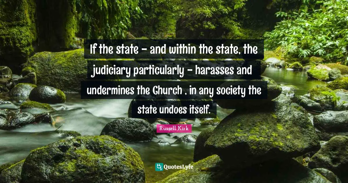 If the state - and within the state, the judiciary particularly - harasses and undermines the Church , in any society the state undoes itself.